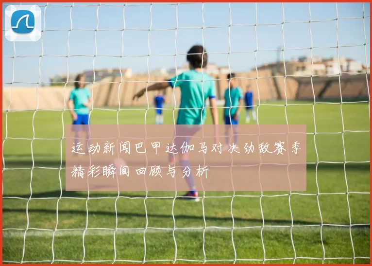 运动新闻巴甲达伽马对决劲敌赛季精彩瞬间回顾与分析
