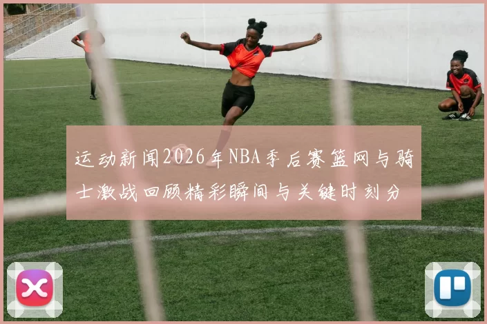 运动新闻2026年NBA季后赛篮网与骑士激战回顾精彩瞬间与关键时刻分析