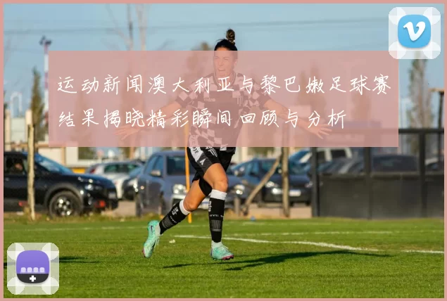 运动新闻澳大利亚与黎巴嫩足球赛结果揭晓精彩瞬间回顾与分析